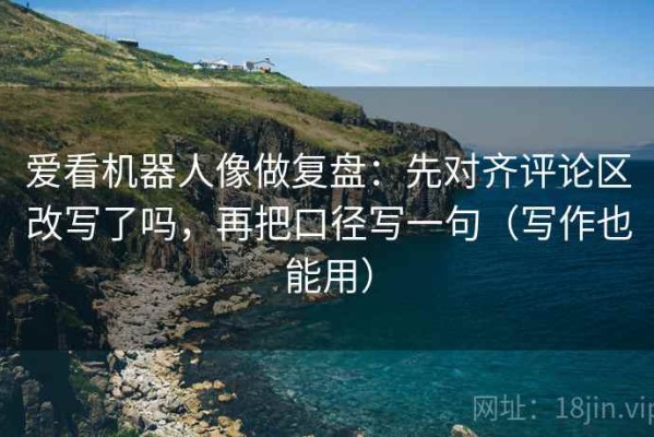 爱看机器人像做复盘：先对齐评论区改写了吗，再把口径写一句（写作也能用）