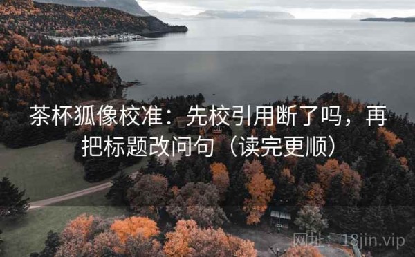 茶杯狐像校准：先校引用断了吗，再把标题改问句（读完更顺）