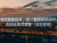 微密圈像校准：先校截图缺前后吗，再把结尾改摘要（读完更顺）