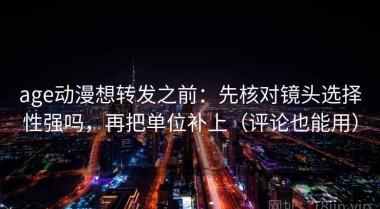age动漫想转发之前：先核对镜头选择性强吗，再把单位补上（评论也能用）