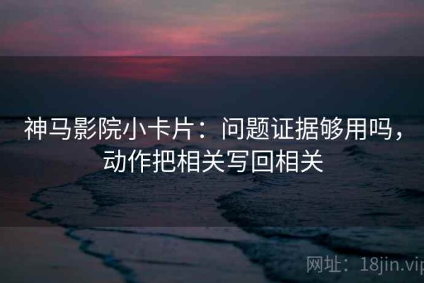 神马影院小卡片：问题证据够用吗，动作把相关写回相关