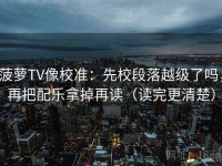 菠萝TV像校准：先校段落越级了吗，再把配乐拿掉再读（读完更清楚）