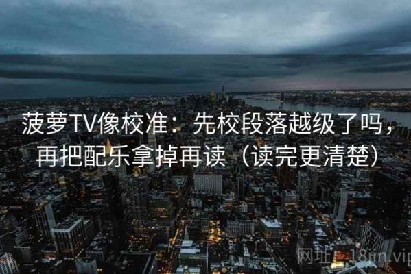 菠萝TV像校准：先校段落越级了吗，再把配乐拿掉再读（读完更清楚）