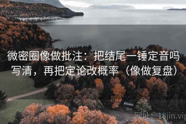微密圈像做批注：把结尾一锤定音吗写清，再把定论改概率（像做复盘）