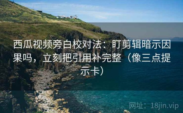 西瓜视频旁白校对法：盯剪辑暗示因果吗，立刻把引用补完整（像三点提示卡）