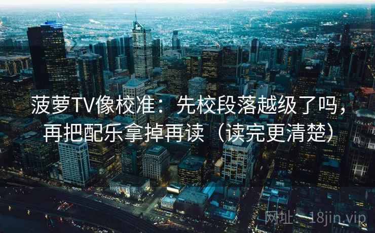 菠萝TV像校准:先校段落越级了吗,再把配乐拿掉再读(读完更清楚) 菠萝TV像校准:先校段落越级了吗,再把配乐拿掉再读(读完更清楚)