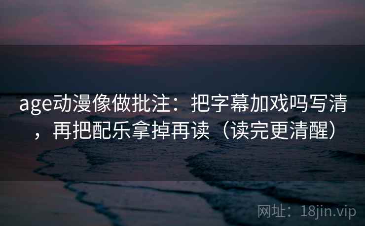 age动漫像做批注：把字幕加戏吗写清，再把配乐拿掉再读（读完更清醒）
