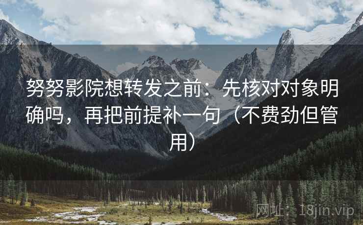 努努影院想转发之前：先核对对象明确吗，再把前提补一句（不费劲但管用）