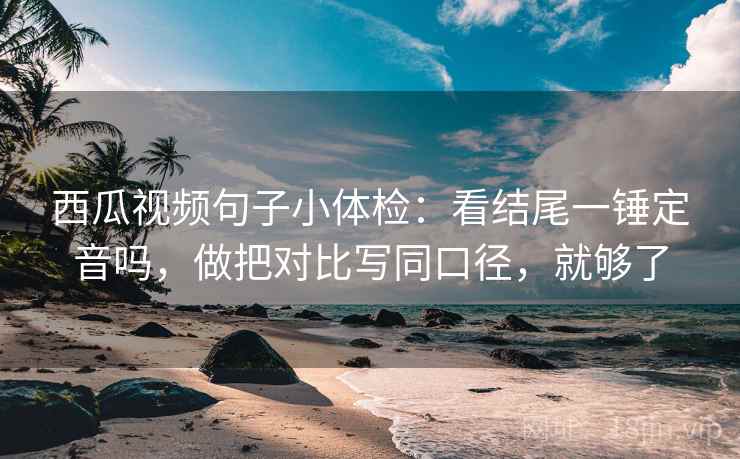西瓜视频句子小体检：看结尾一锤定音吗，做把对比写同口径，就够了
