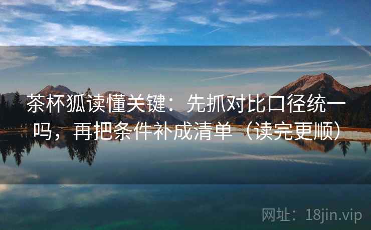 茶杯狐读懂关键：先抓对比口径统一吗，再把条件补成清单（读完更顺）