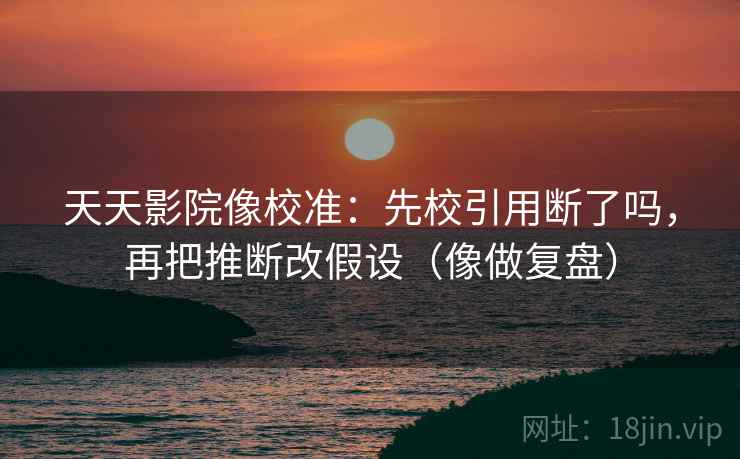 天天影院像校准:先校引用断了吗,再把推断改假设(像做复盘) 天天影院像校准:先校引用断了吗,再把推断改假设(像做复盘)