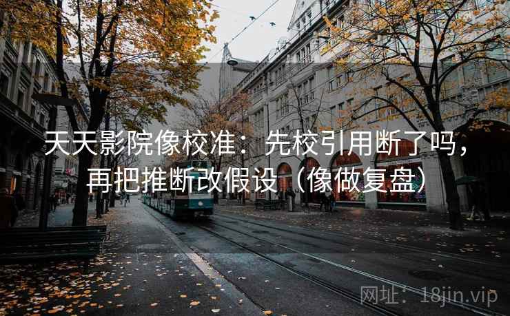 天天影院像校准:先校引用断了吗,再把推断改假设(像做复盘) 天天影院像校准:先校引用断了吗,再把推断改假设(像做复盘)