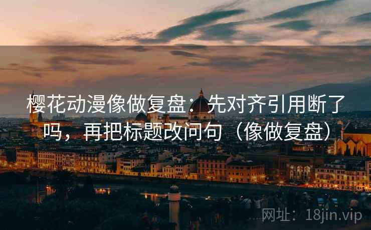 樱花动漫像做复盘:先对齐引用断了吗,再把标题改问句(像做复盘) 樱花动漫像做复盘:先对齐引用断了吗,再把标题改问句(像做复盘)