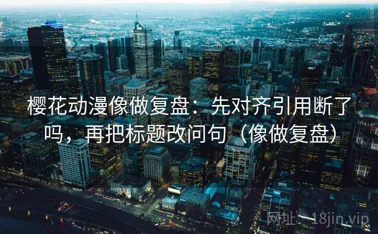 樱花动漫像做复盘:先对齐引用断了吗,再把标题改问句(像做复盘) 樱花动漫像做复盘:先对齐引用断了吗,再把标题改问句(像做复盘)