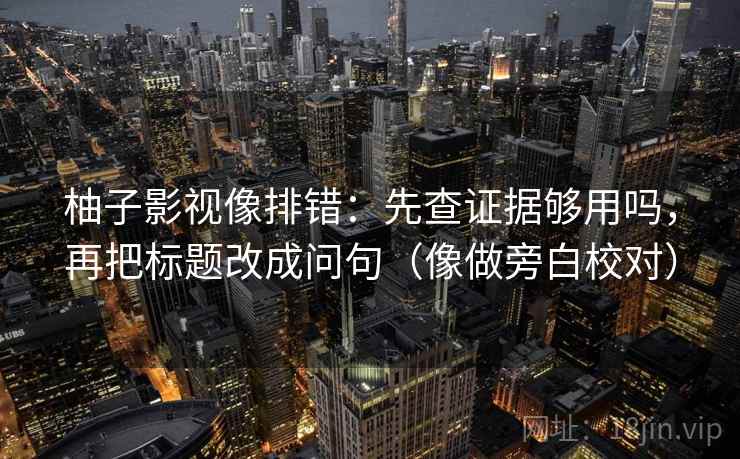 柚子影视像排错:先查证据够用吗,再把标题改成问句(像做旁白校对) 柚子影视像排错:先查证据够用吗,再把标题改成问句(像做旁白校对)
