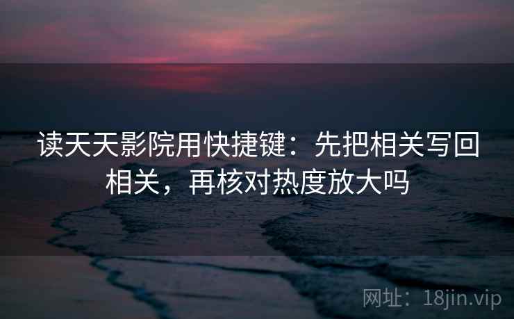 读天天影院用快捷键:先把相关写回相关,再核对热度放大吗 读天天影院用快捷键:先把相关写回相关,再核对热度放大吗