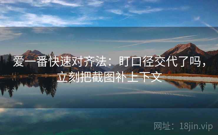 爱一番快速对齐法:盯口径交代了吗,立刻把截图补上下文 爱一番快速对齐法:盯口径交代了吗,立刻把截图补上下文