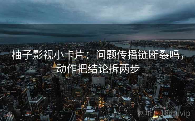 柚子影视小卡片：问题传播链断裂吗，动作把结论拆两步