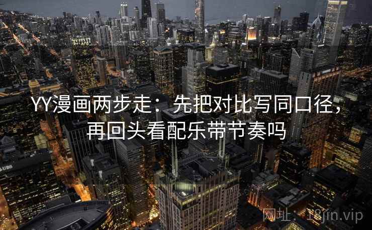YY漫画两步走：先把对比写同口径，再回头看配乐带节奏吗