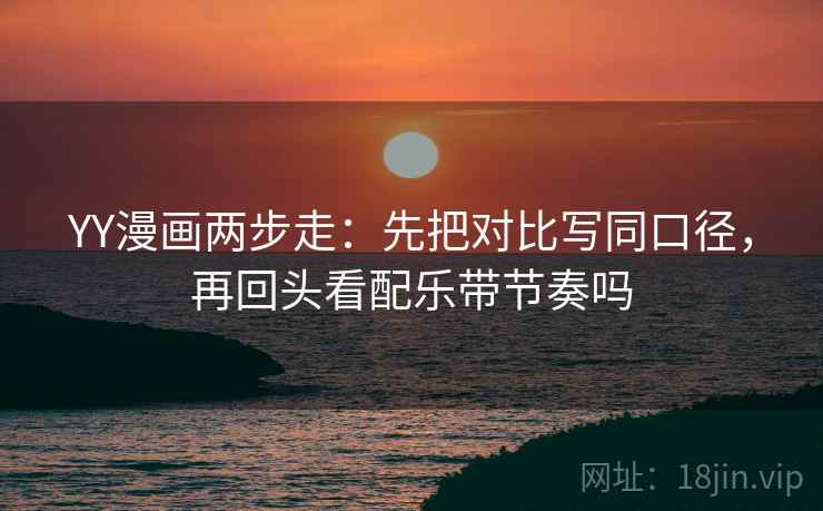YY漫画两步走：先把对比写同口径，再回头看配乐带节奏吗