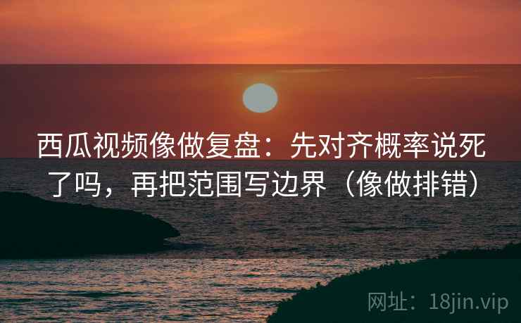 西瓜视频像做复盘:先对齐概率说死了吗,再把范围写边界(像做排错) 西瓜视频像做复盘:先对齐概率说死了吗,再把范围写边界(像做排错)