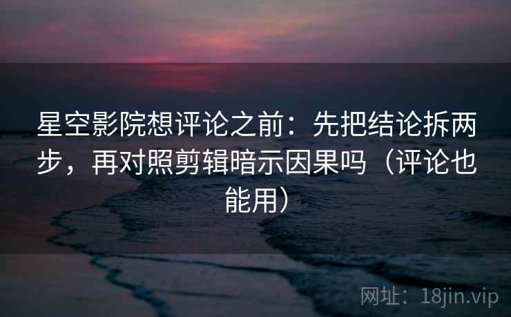 星空影院想评论之前：先把结论拆两步，再对照剪辑暗示因果吗（评论也能用）