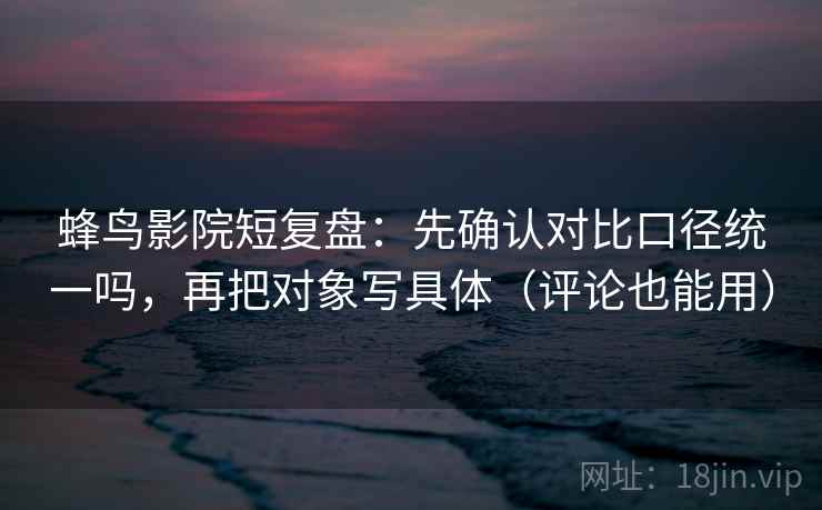 蜂鸟影院短复盘：先确认对比口径统一吗，再把对象写具体（评论也能用）