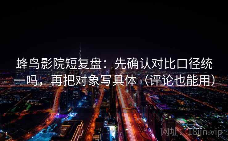 蜂鸟影院短复盘：先确认对比口径统一吗，再把对象写具体（评论也能用）
