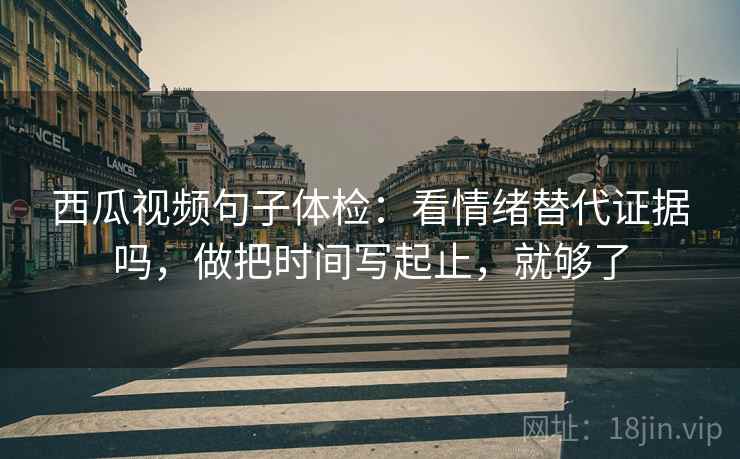 西瓜视频句子体检：看情绪替代证据吗，做把时间写起止，就够了