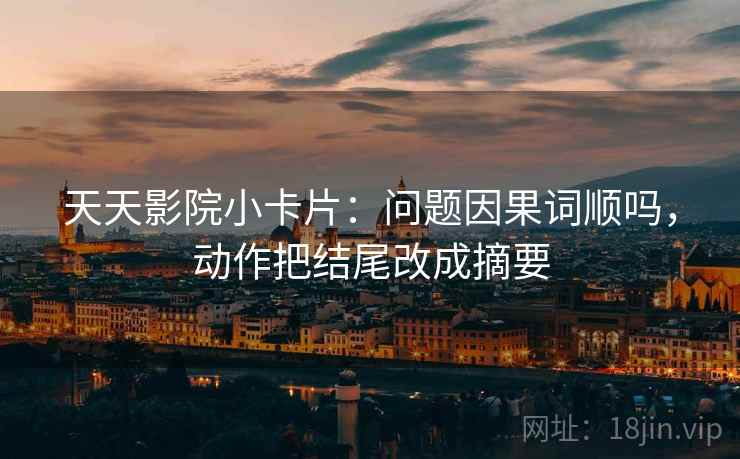 天天影院小卡片：问题因果词顺吗，动作把结尾改成摘要