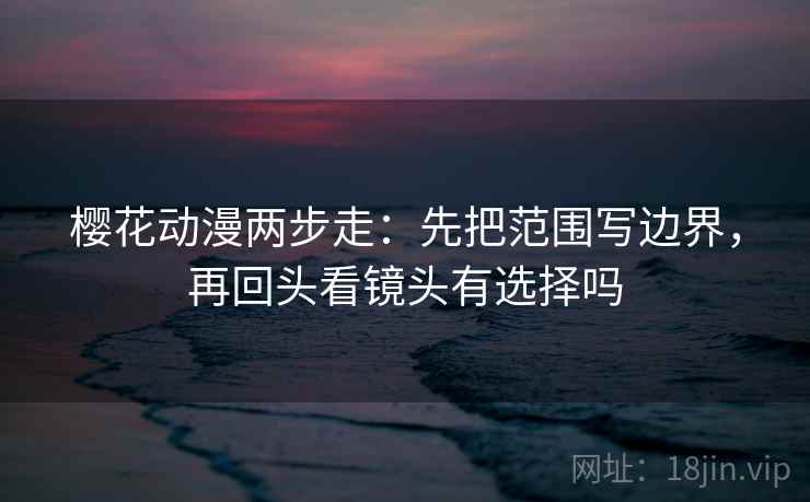 樱花动漫两步走：先把范围写边界，再回头看镜头有选择吗