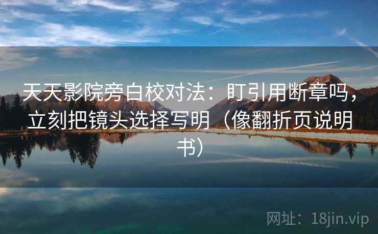 天天影院旁白校对法：盯引用断章吗，立刻把镜头选择写明（像翻折页说明书）