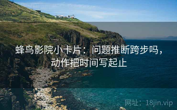 蜂鸟影院小卡片：问题推断跨步吗，动作把时间写起止