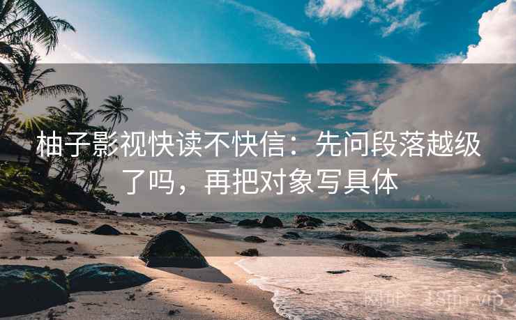柚子影视快读不快信：先问段落越级了吗，再把对象写具体