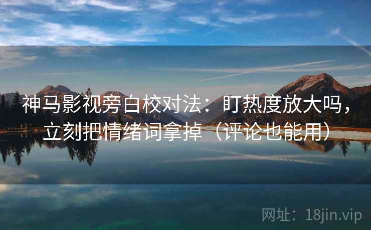 神马影视旁白校对法：盯热度放大吗，立刻把情绪词拿掉（评论也能用）
