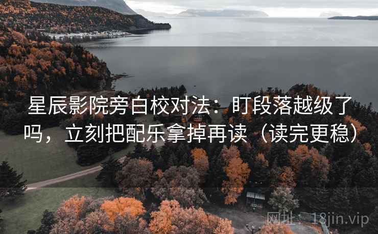 星辰影院旁白校对法：盯段落越级了吗，立刻把配乐拿掉再读（读完更稳）