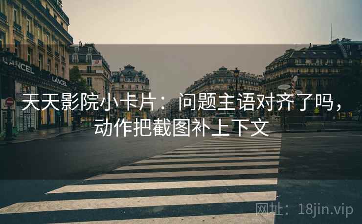 天天影院小卡片：问题主语对齐了吗，动作把截图补上下文