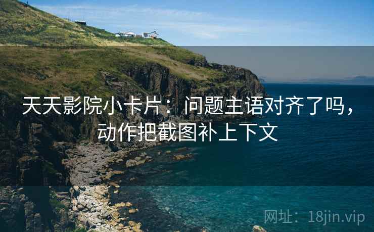 天天影院小卡片：问题主语对齐了吗，动作把截图补上下文