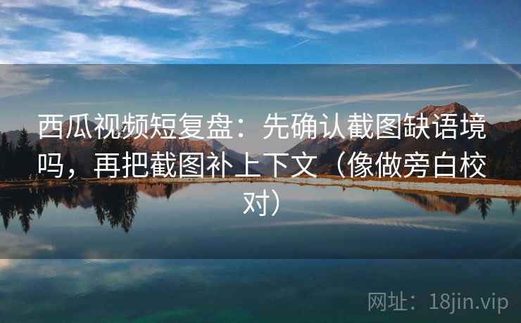 西瓜视频短复盘：先确认截图缺语境吗，再把截图补上下文（像做旁白校对）