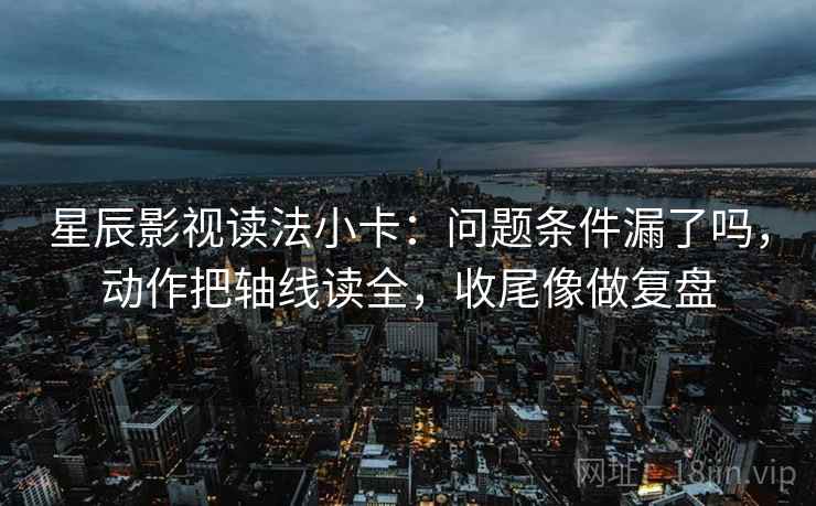 星辰影视读法小卡：问题条件漏了吗，动作把轴线读全，收尾像做复盘