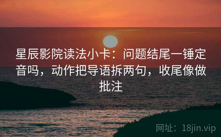 星辰影院读法小卡：问题结尾一锤定音吗，动作把导语拆两句，收尾像做批注