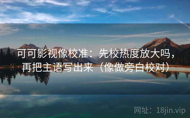 可可影视像校准：先校热度放大吗，再把主语写出来（像做旁白校对）