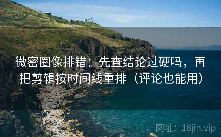 微密圈像排错：先查结论过硬吗，再把剪辑按时间线重排（评论也能用）