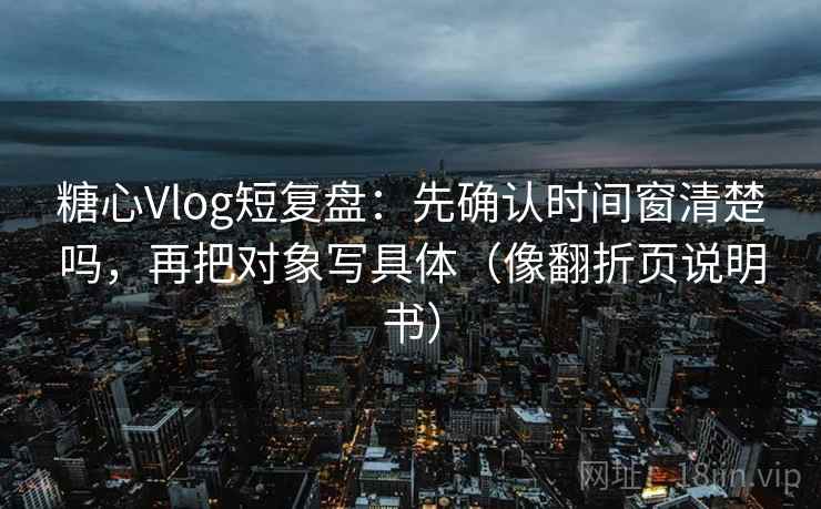 糖心Vlog短复盘：先确认时间窗清楚吗，再把对象写具体（像翻折页说明书）