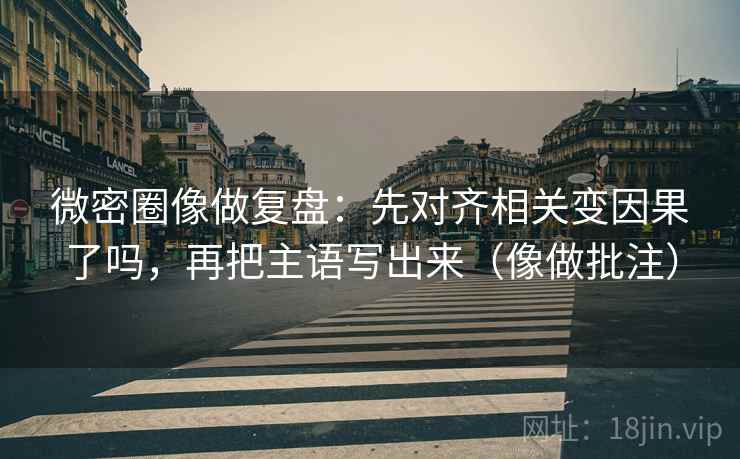 微密圈像做复盘：先对齐相关变因果了吗，再把主语写出来（像做批注）