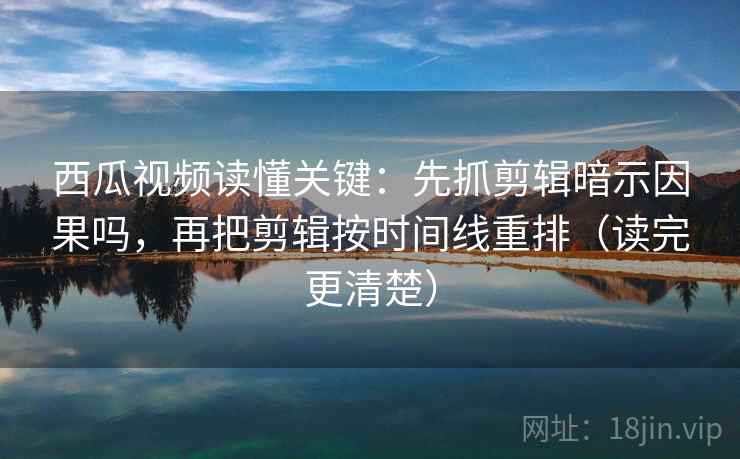 西瓜视频读懂关键：先抓剪辑暗示因果吗，再把剪辑按时间线重排（读完更清楚）