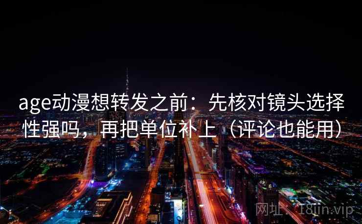 age动漫想转发之前：先核对镜头选择性强吗，再把单位补上（评论也能用）