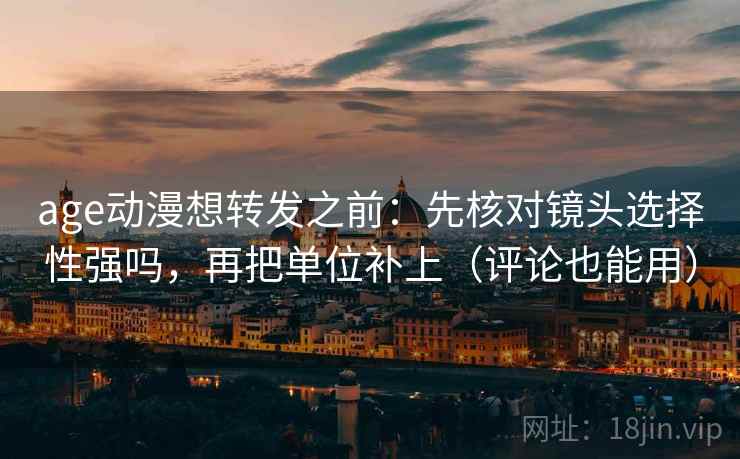 age动漫想转发之前：先核对镜头选择性强吗，再把单位补上（评论也能用）