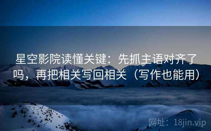 星空影院读懂关键：先抓主语对齐了吗，再把相关写回相关（写作也能用）