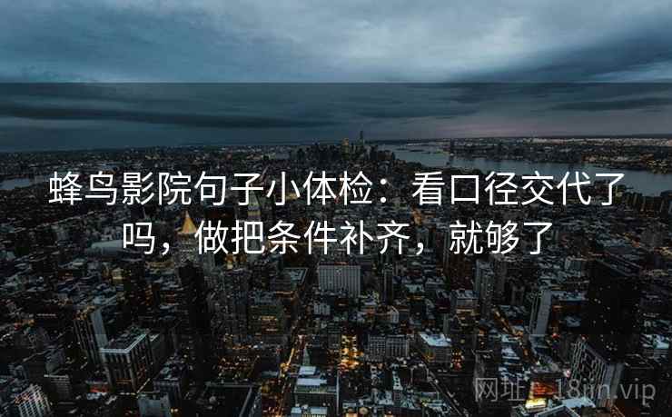 蜂鸟影院句子小体检：看口径交代了吗，做把条件补齐，就够了